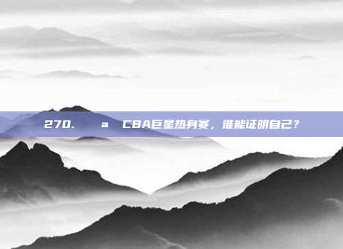 270. 🌪️ CBA巨星热身赛，谁能证明自己？