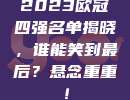 2023欧冠四强名单揭晓，谁能笑到最后？悬念重重！