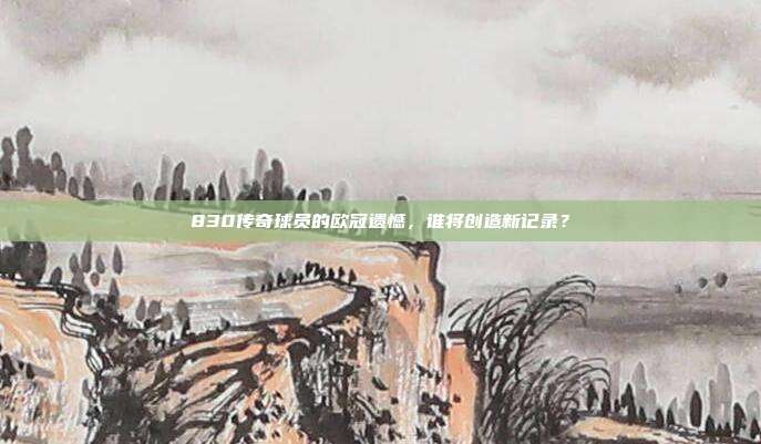 830传奇球员的欧冠遗憾，谁将创造新记录？