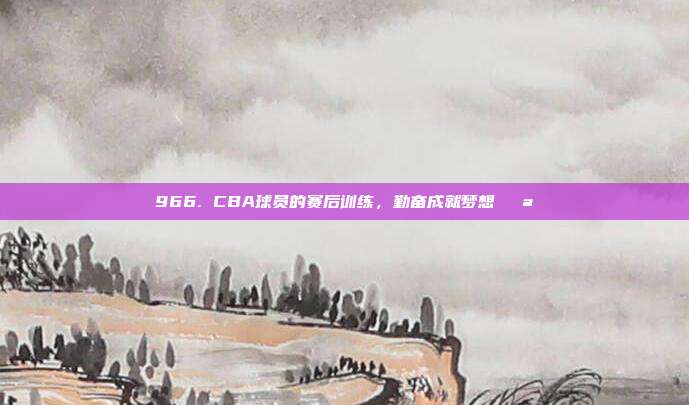 966. CBA球员的赛后训练，勤奋成就梦想💪