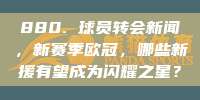 880. 球员转会新闻，新赛季欧冠，哪些新援有望成为闪耀之星？