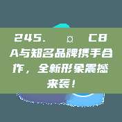 245. 🤝 CBA与知名品牌携手合作，全新形象震撼来袭！