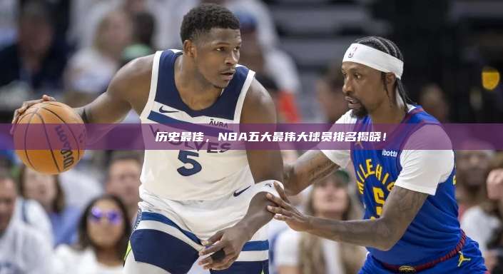 🎖️ 历史最佳，NBA五大最伟大球员排名揭晓！