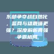 东部争夺战白热化，篮网与雄鹿谁更强？深度解析两强争霸格局