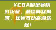 🔥CBA明星赛精彩纷呈，最佳阵容揭晓，球迷互动高潮迭起！